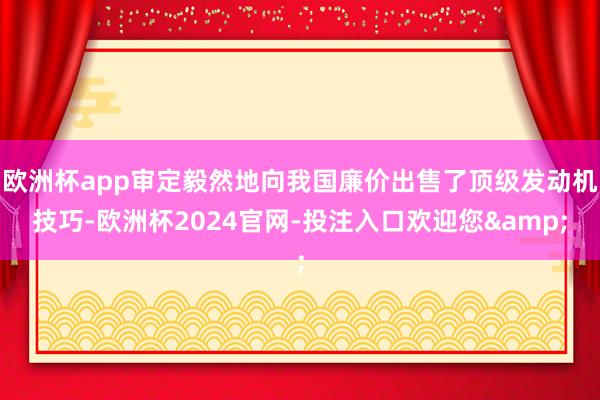 欧洲杯app审定毅然地向我国廉价出售了顶级发动机技巧-欧洲杯2024官网-投注入口欢迎您&