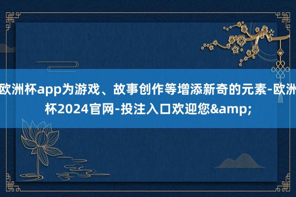欧洲杯app为游戏、故事创作等增添新奇的元素-欧洲杯2024官网-投注入口欢迎您&