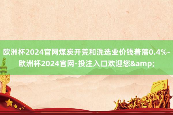欧洲杯2024官网煤炭开荒和洗选业价钱着落0.4%-欧洲杯2024官网-投注入口欢迎您&