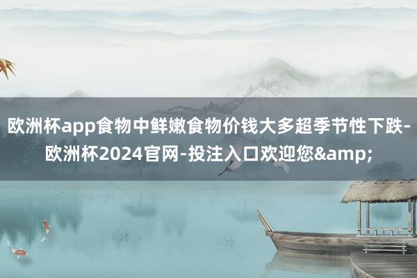 欧洲杯app食物中鲜嫩食物价钱大多超季节性下跌-欧洲杯2024官网-投注入口欢迎您&