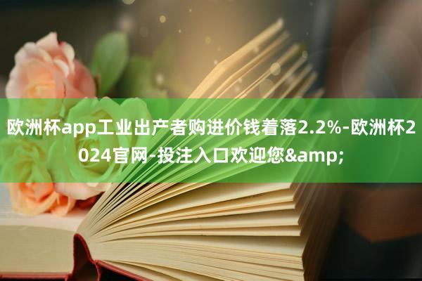 欧洲杯app工业出产者购进价钱着落2.2%-欧洲杯2024官网-投注入口欢迎您&