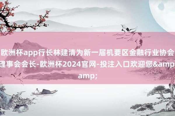 欧洲杯app行长林建清为新一届机要区金融行业协会理事会会长-欧洲杯2024官网-投注入口欢迎您&