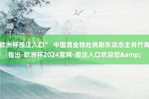 欧洲杯投注入口”  中国酒业独处挑剔东说念主肖竹青指出-欧洲杯2024官网-投注入口欢迎您&