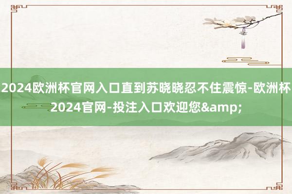 2024欧洲杯官网入口直到苏晓晓忍不住震惊-欧洲杯2024官网-投注入口欢迎您&