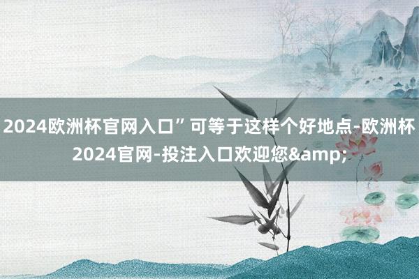 2024欧洲杯官网入口”可等于这样个好地点-欧洲杯2024官网-投注入口欢迎您&