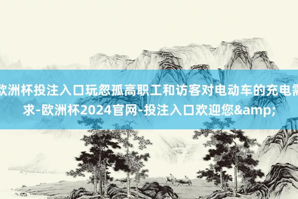 欧洲杯投注入口玩忽孤高职工和访客对电动车的充电需求-欧洲杯2024官网-投注入口欢迎您&
