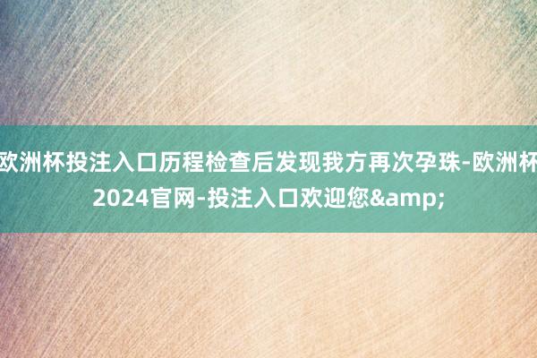 欧洲杯投注入口历程检查后发现我方再次孕珠-欧洲杯2024官网-投注入口欢迎您&