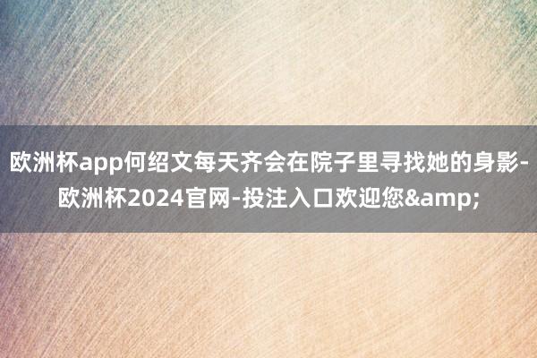 欧洲杯app何绍文每天齐会在院子里寻找她的身影-欧洲杯2024官网-投注入口欢迎您&