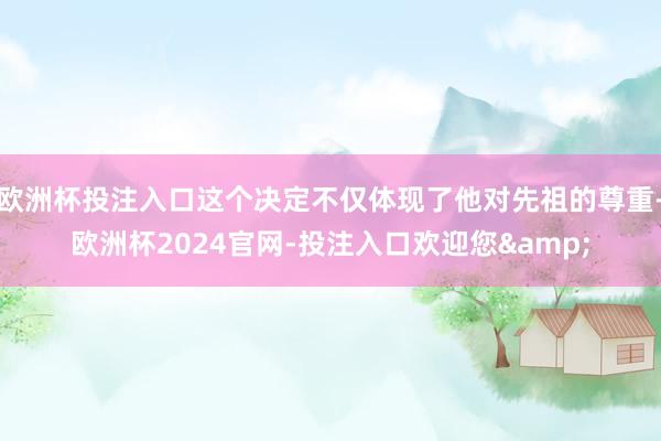 欧洲杯投注入口这个决定不仅体现了他对先祖的尊重-欧洲杯2024官网-投注入口欢迎您&