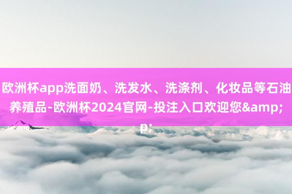 欧洲杯app洗面奶、洗发水、洗涤剂、化妆品等石油养殖品-欧洲杯2024官网-投注入口欢迎您&
