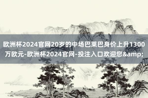 欧洲杯2024官网20岁的中场巴莱巴身价上升1300万欧元-欧洲杯2024官网-投注入口欢迎您&