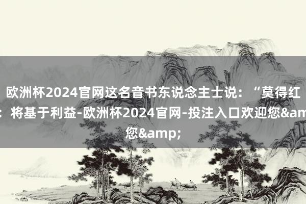 欧洲杯2024官网这名音书东说念主士说：“莫得红线：将基于利益-欧洲杯2024官网-投注入口欢迎您&