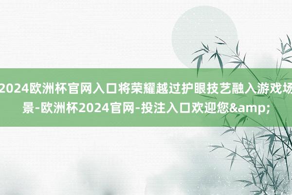 2024欧洲杯官网入口将荣耀越过护眼技艺融入游戏场景-欧洲杯2024官网-投注入口欢迎您&