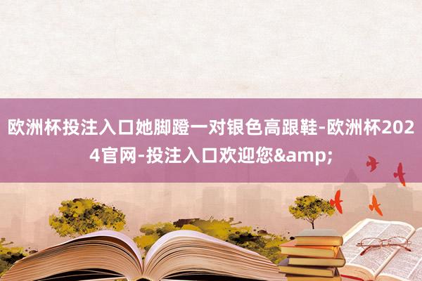 欧洲杯投注入口她脚蹬一对银色高跟鞋-欧洲杯2024官网-投注入口欢迎您&