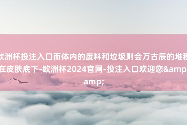 欧洲杯投注入口而体内的废料和垃圾则会万古辰的堆积在皮肤底下-欧洲杯2024官网-投注入口欢迎您&