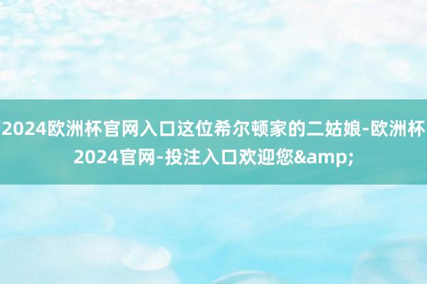 2024欧洲杯官网入口这位希尔顿家的二姑娘-欧洲杯2024官网-投注入口欢迎您&