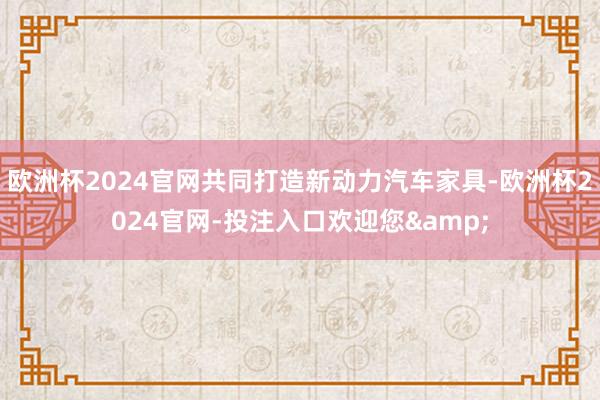 欧洲杯2024官网共同打造新动力汽车家具-欧洲杯2024官网-投注入口欢迎您&