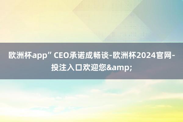 欧洲杯app”　　CEO承诺成畅谈-欧洲杯2024官网-投注入口欢迎您&