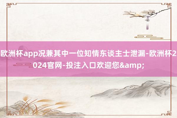 欧洲杯app况兼其中一位知情东谈主士泄漏-欧洲杯2024官网-投注入口欢迎您&