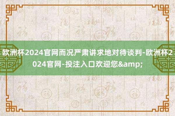 欧洲杯2024官网而况严肃讲求地对待谈判-欧洲杯2024官网-投注入口欢迎您&