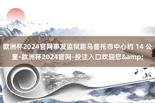 欧洲杯2024官网事发监狱距马普托市中心约 14 公里-欧洲杯2024官网-投注入口欢迎您&