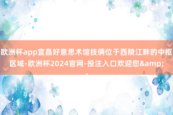 欧洲杯app宜昌好意思术馆技俩位于西陵江畔的中枢区域-欧洲杯2024官网-投注入口欢迎您&