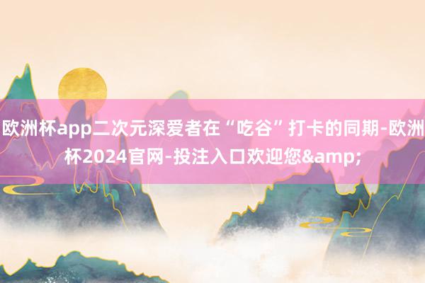 欧洲杯app二次元深爱者在“吃谷”打卡的同期-欧洲杯2024官网-投注入口欢迎您&