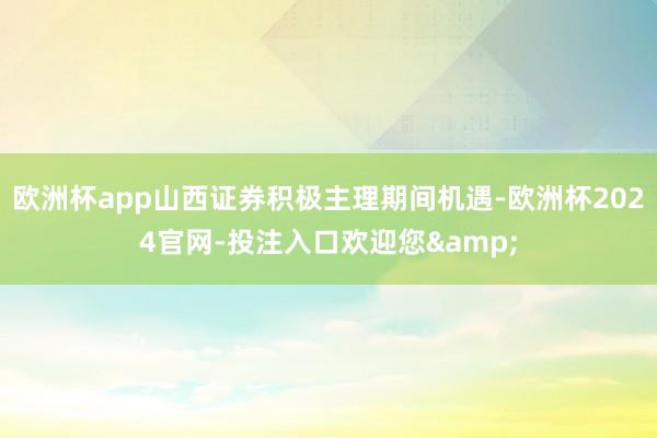 欧洲杯app山西证券积极主理期间机遇-欧洲杯2024官网-投注入口欢迎您&