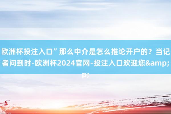 欧洲杯投注入口”　　那么中介是怎么推论开户的？当记者问到时-欧洲杯2024官网-投注入口欢迎您&
