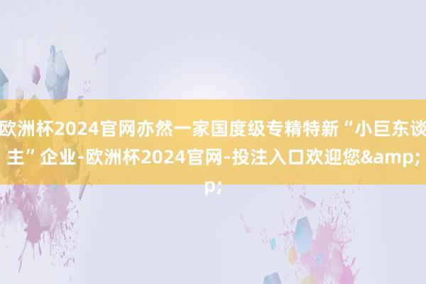 欧洲杯2024官网亦然一家国度级专精特新“小巨东谈主”企业-欧洲杯2024官网-投注入口欢迎您&