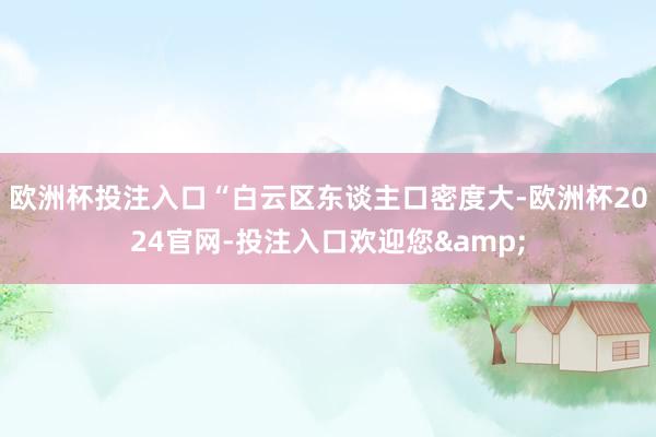 欧洲杯投注入口“白云区东谈主口密度大-欧洲杯2024官网-投注入口欢迎您&