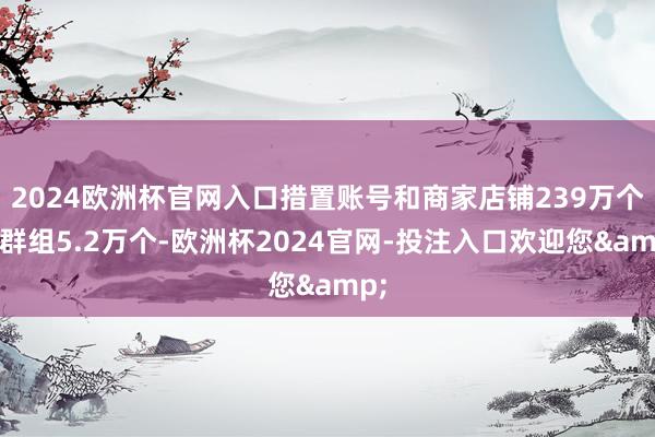 2024欧洲杯官网入口措置账号和商家店铺239万个、群组5.2万个-欧洲杯2024官网-投注入口欢迎您&