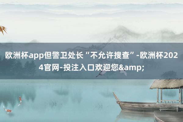 欧洲杯app但警卫处长“不允许搜查”-欧洲杯2024官网-投注入口欢迎您&