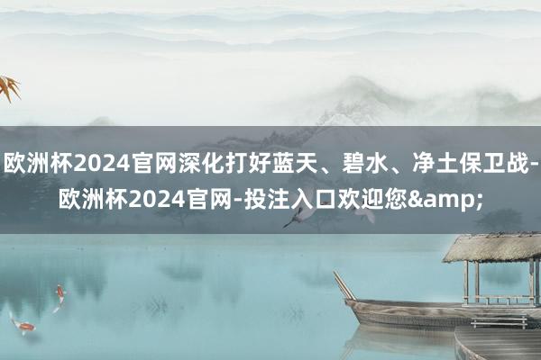 欧洲杯2024官网深化打好蓝天、碧水、净土保卫战-欧洲杯2024官网-投注入口欢迎您&