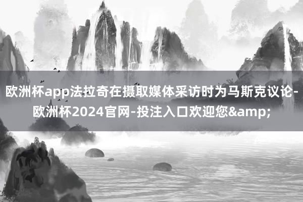 欧洲杯app　　法拉奇在摄取媒体采访时为马斯克议论-欧洲杯2024官网-投注入口欢迎您&