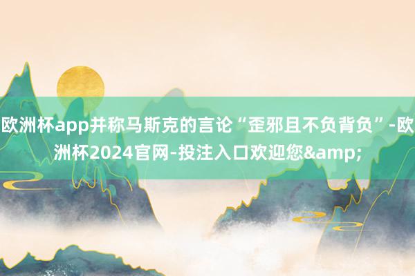 欧洲杯app并称马斯克的言论“歪邪且不负背负”-欧洲杯2024官网-投注入口欢迎您&