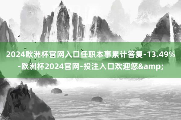 2024欧洲杯官网入口任职本事累计答复-13.49%-欧洲杯2024官网-投注入口欢迎您&