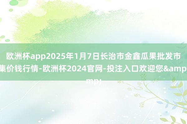 欧洲杯app2025年1月7日长治市金鑫瓜果批发市集价钱行情-欧洲杯2024官网-投注入口欢迎您&