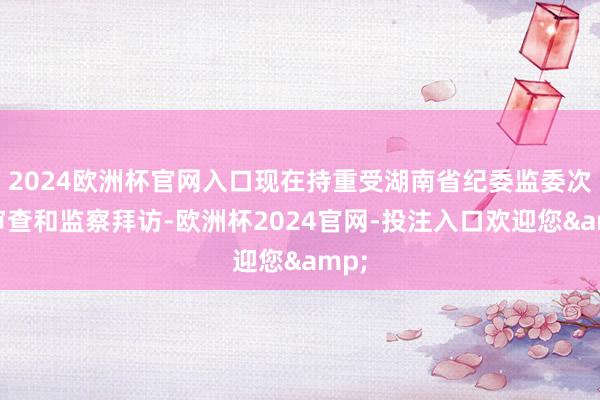 2024欧洲杯官网入口现在持重受湖南省纪委监委次序审查和监察拜访-欧洲杯2024官网-投注入口欢迎您&