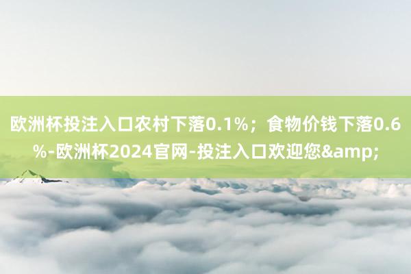 欧洲杯投注入口农村下落0.1%；食物价钱下落0.6%-欧洲杯2024官网-投注入口欢迎您&