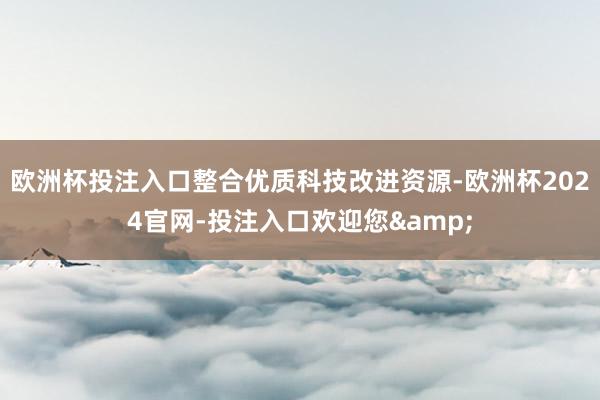 欧洲杯投注入口整合优质科技改进资源-欧洲杯2024官网-投注入口欢迎您&