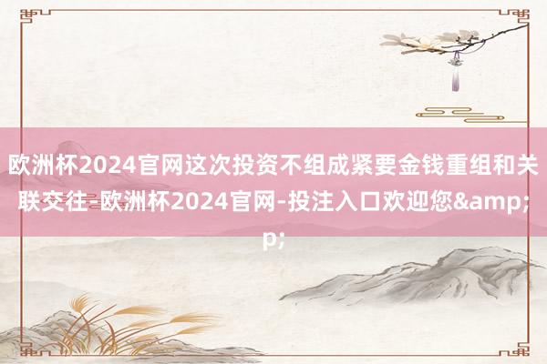 欧洲杯2024官网这次投资不组成紧要金钱重组和关联交往-欧洲杯2024官网-投注入口欢迎您&