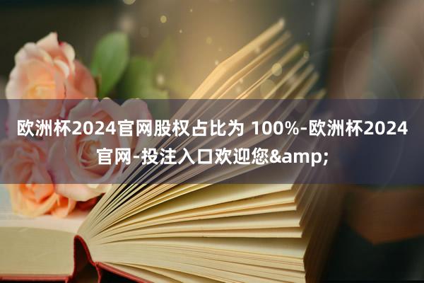 欧洲杯2024官网股权占比为 100%-欧洲杯2024官网-投注入口欢迎您&