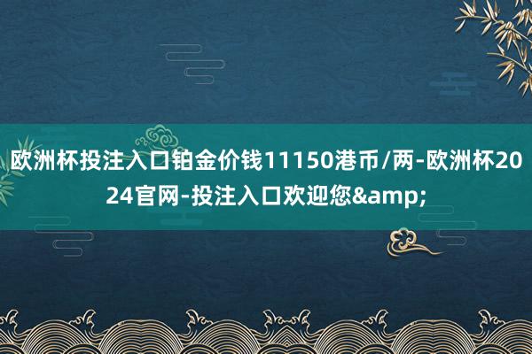 欧洲杯投注入口铂金价钱11150港币/两-欧洲杯2024官网-投注入口欢迎您&