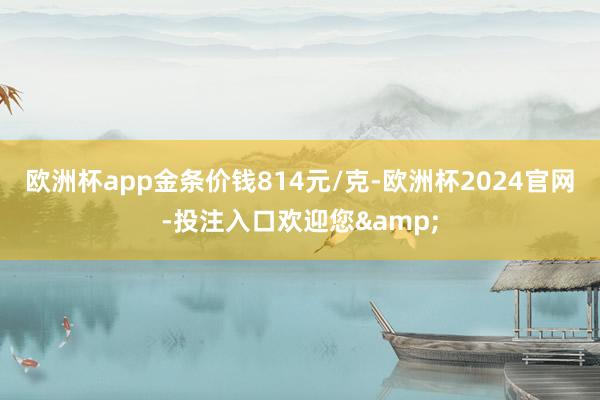 欧洲杯app金条价钱814元/克-欧洲杯2024官网-投注入口欢迎您&