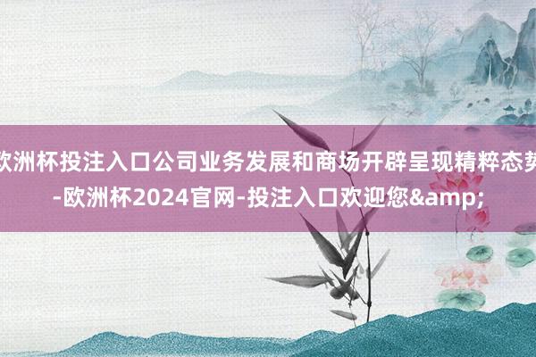 欧洲杯投注入口公司业务发展和商场开辟呈现精粹态势-欧洲杯2024官网-投注入口欢迎您&
