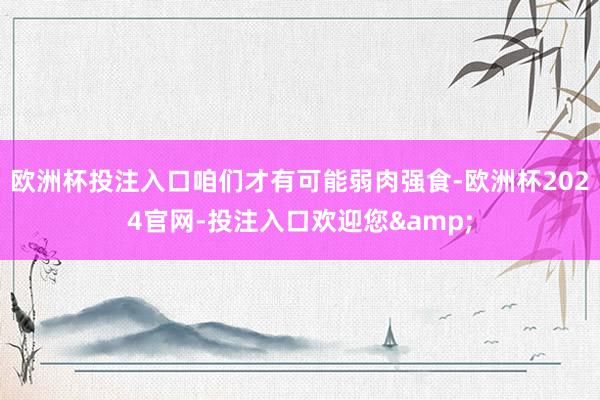 欧洲杯投注入口咱们才有可能弱肉强食-欧洲杯2024官网-投注入口欢迎您&