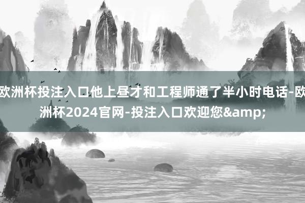 欧洲杯投注入口他上昼才和工程师通了半小时电话-欧洲杯2024官网-投注入口欢迎您&