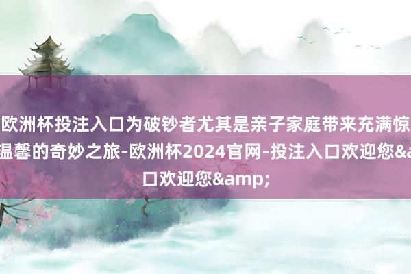 欧洲杯投注入口为破钞者尤其是亲子家庭带来充满惊喜与温馨的奇妙之旅-欧洲杯2024官网-投注入口欢迎您&