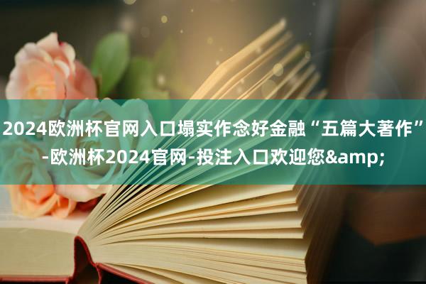 2024欧洲杯官网入口塌实作念好金融“五篇大著作”-欧洲杯2024官网-投注入口欢迎您&